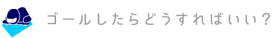 ゴールしたらどうすればいい？